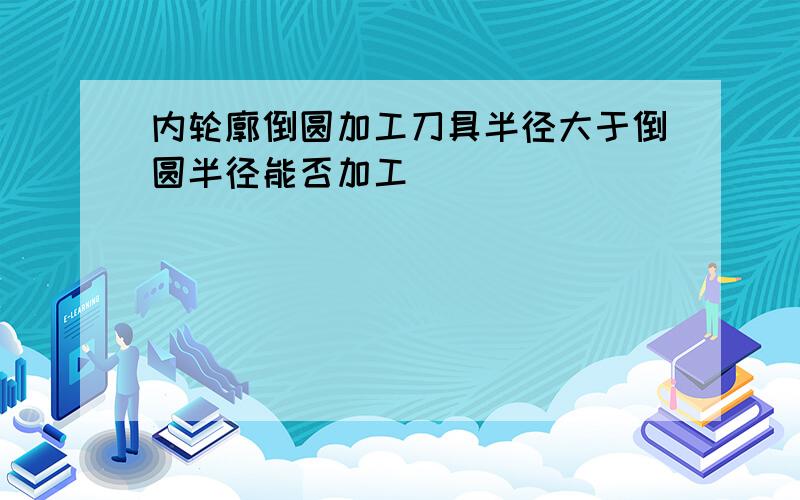 内轮廓倒圆加工刀具半径大于倒圆半径能否加工