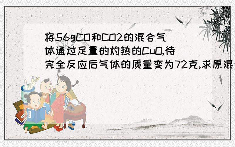 将56gCO和CO2的混合气体通过足量的灼热的CuO,待完全反应后气体的质量变为72克,求原混合气体中的CO质量分将56克一氧化碳和二氧化碳的混合气体通过足量的灼热的氧化铜,待完全反应后气体的