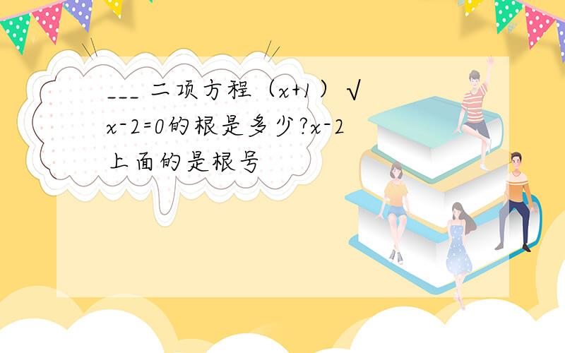 ___ 二项方程（x+1）√x-2=0的根是多少?x-2上面的是根号