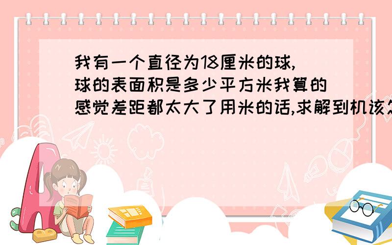 我有一个直径为18厘米的球,球的表面积是多少平方米我算的感觉差距都太大了用米的话,求解到机该怎么算~才对