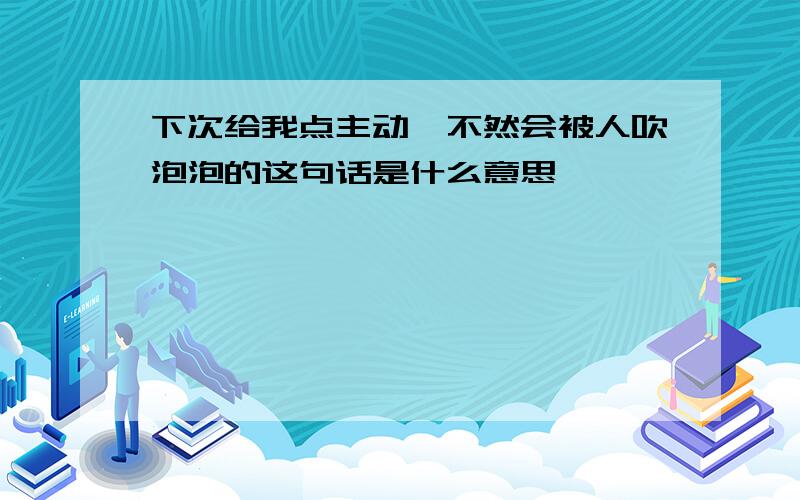 下次给我点主动,不然会被人吹泡泡的这句话是什么意思