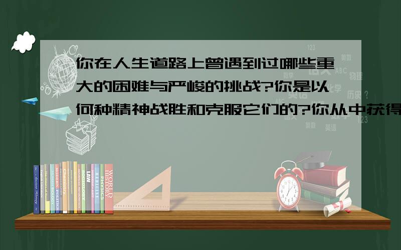 你在人生道路上曾遇到过哪些重大的困难与严峻的挑战?你是以何种精神战胜和克服它们的?你从中获得的启迪是什么?回答字数不少于150中文字.