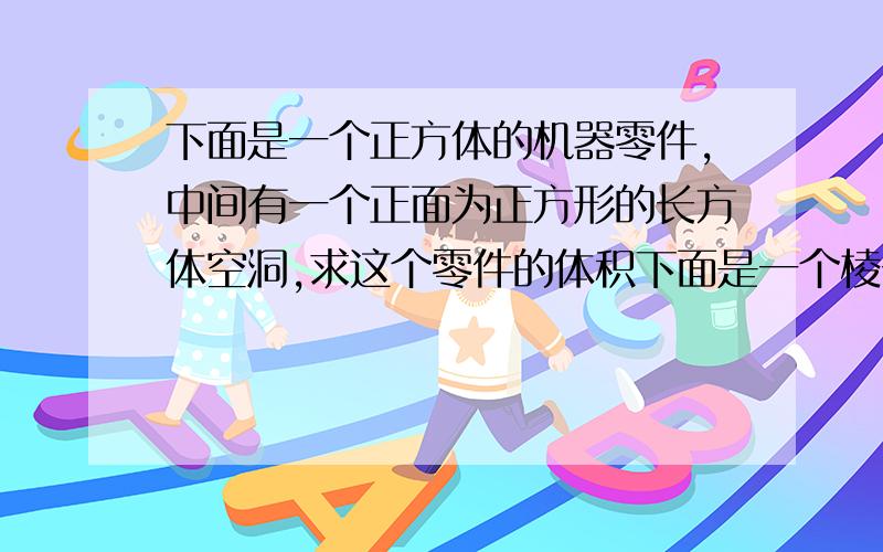 下面是一个正方体的机器零件,中间有一个正面为正方形的长方体空洞,求这个零件的体积下面是一个棱长为15CM正方体的机器零件，中间有一个正面为正方形的长方体空洞棱长为5CM，求这个零