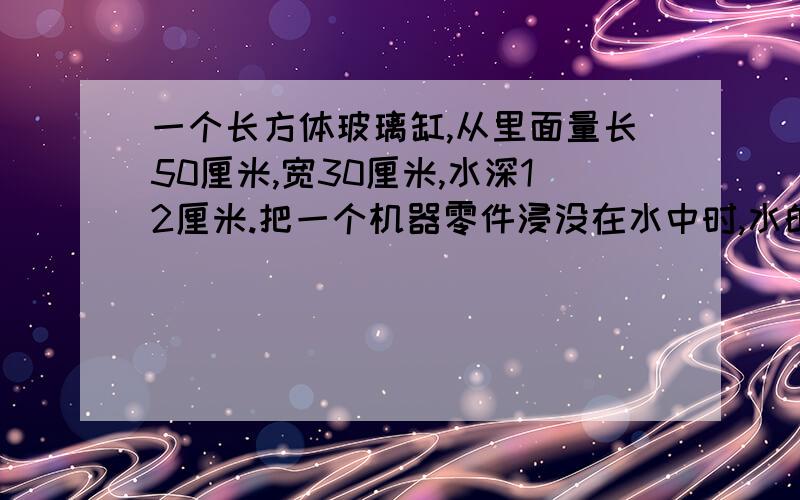 一个长方体玻璃缸,从里面量长50厘米,宽30厘米,水深12厘米.把一个机器零件浸没在水中时,水的高度比原来上升了四分之一.这个零件的体积是多少立方厘米?