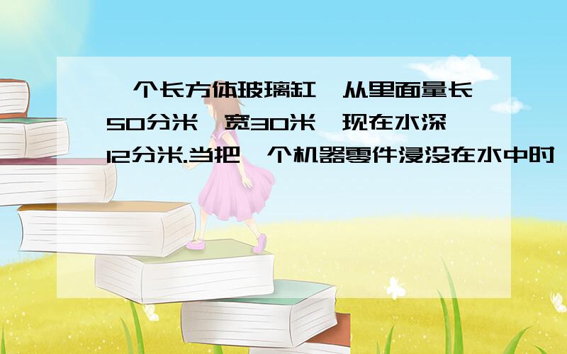 一个长方体玻璃缸,从里面量长50分米,宽30米,现在水深12分米.当把一个机器零件浸没在水中时,水的高度比原来上升了四分之一.这个零件有多少立方分米?