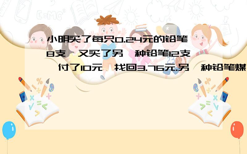 小明买了每只0.24元的铅笔8支,又买了另一种铅笔12支,付了10元,找回3.76元.另一种铅笔煤质多少元?要快回答question