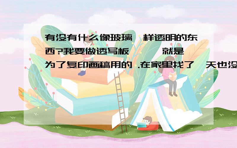 有没有什么像玻璃一样透明的东西?我要做透写板……  就是为了复印画稿用的 .在家里找了一天也没有看见已有那个东西是像玻璃一样透明的……各位同志  ,问一下 ：谁知到有像玻璃一样的