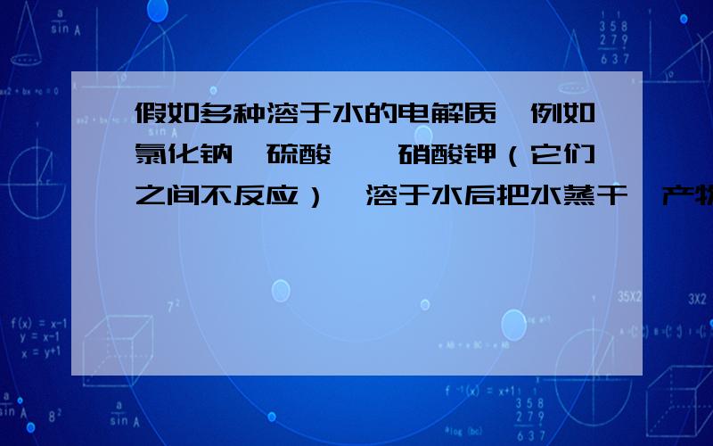 假如多种溶于水的电解质,例如氯化钠,硫酸镁,硝酸钾（它们之间不反应）,溶于水后把水蒸干,产物除了上述三种还有其他的么?我是这样想的,三种物质都以离子形式存在水中,当蒸干后它们会