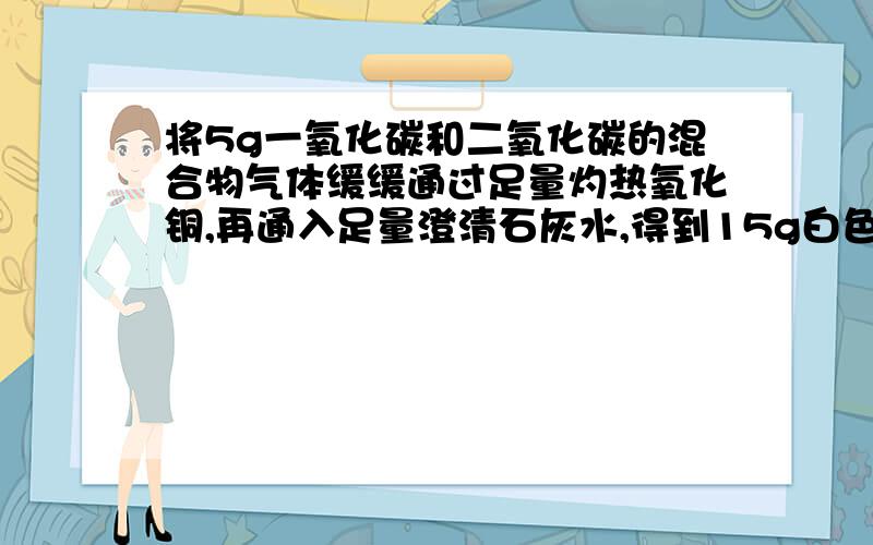 将5g一氧化碳和二氧化碳的混合物气体缓缓通过足量灼热氧化铜,再通入足量澄清石灰水,得到15g白色沉淀（假