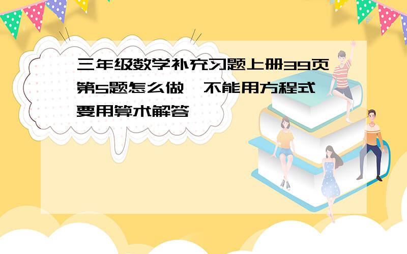 三年级数学补充习题上册39页第5题怎么做,不能用方程式,要用算术解答