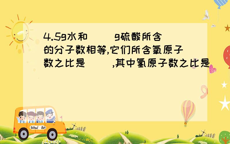 4.5g水和（ ）g硫酸所含的分子数相等,它们所含氧原子数之比是（ ）,其中氢原子数之比是（ ）