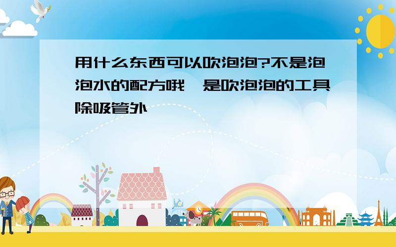 用什么东西可以吹泡泡?不是泡泡水的配方哦,是吹泡泡的工具除吸管外