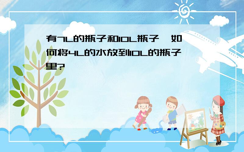 有7L的瓶子和10L瓶子,如何将4L的水放到10L的瓶子里?