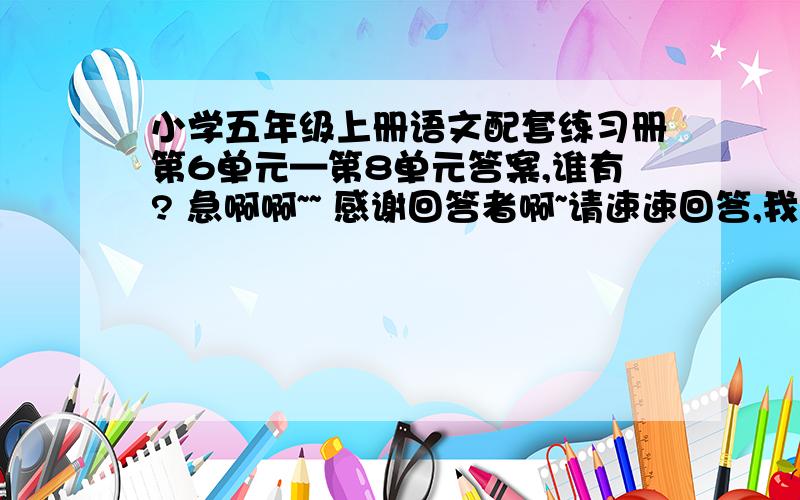 小学五年级上册语文配套练习册第6单元—第8单元答案,谁有? 急啊啊~~ 感谢回答者啊~请速速回答,我会感激你的. 呵呵\(^o^)/~