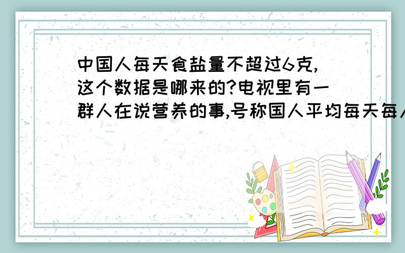 中国人每天食盐量不超过6克,这个数据是哪来的?电视里有一群人在说营养的事,号称国人平均每天每人吃13克盐,超标很多,对身体如何如何不好,我想知道这个每天6克的数值是怎么得来的?是真