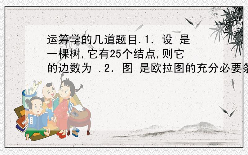 运筹学的几道题目.1．设 是一棵树,它有25个结点,则它的边数为 .2．图 是欧拉图的充分必要条件是：.3．在有m个产地、n个销地,产销平衡的运输问题中,当用运输图求解时,空格xij表示 变量.4．