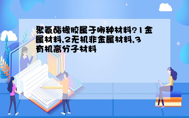 聚氨酯橡胶属于哪种材料?1金属材料,2无机非金属材料,3有机高分子材料