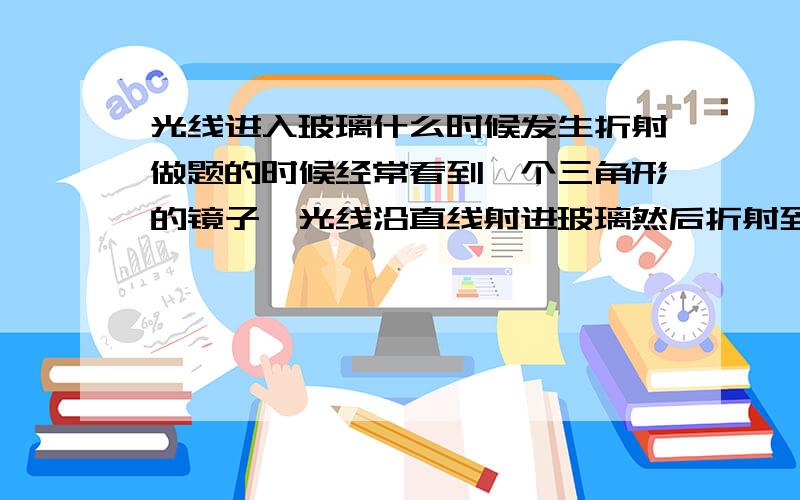 光线进入玻璃什么时候发生折射做题的时候经常看到一个三角形的镜子,光线沿直线射进玻璃然后折射到空气中,又经常看到一块玻璃板,光线折射射入玻璃又折射出来.我看网上说如果垂直于镜