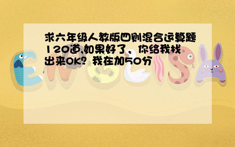 求六年级人教版四则混合运算题120道,如果好了，你给我找出来OK？我在加50分