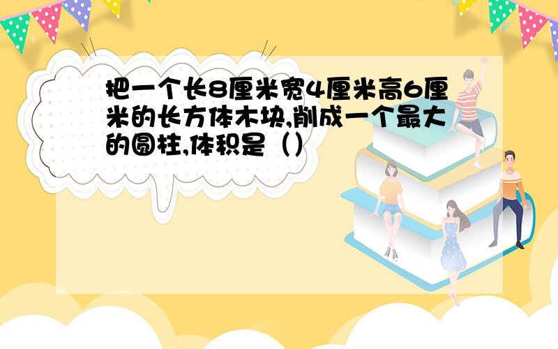 把一个长8厘米宽4厘米高6厘米的长方体木块,削成一个最大的圆柱,体积是（）