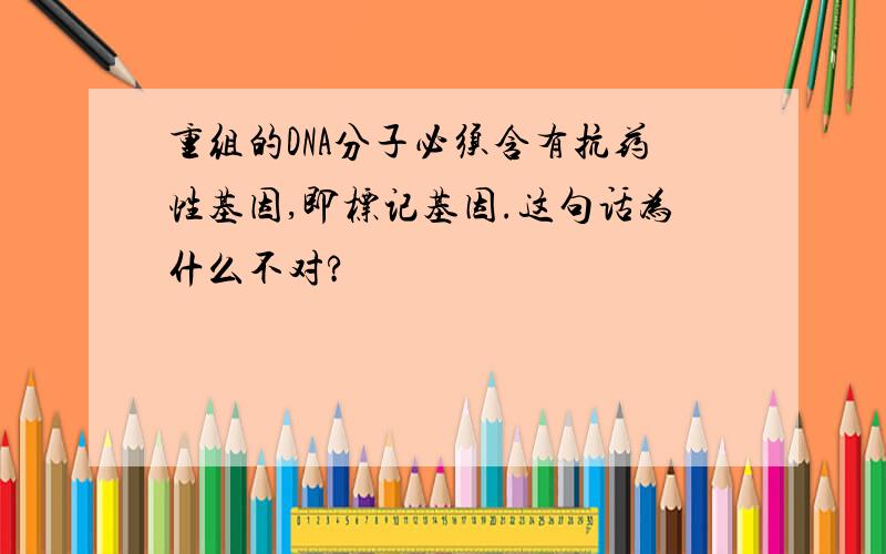 重组的DNA分子必须含有抗药性基因,即标记基因.这句话为什么不对?