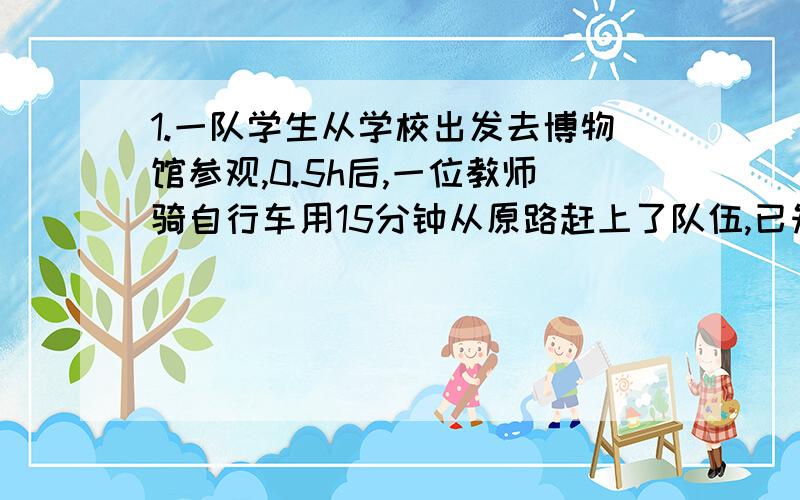 1.一队学生从学校出发去博物馆参观,0.5h后,一位教师骑自行车用15分钟从原路赶上了队伍,已知教师自行车的速度比学生行进的速度快10km/h,求教师自行车的速度.2.甲、乙两站间的路程为360km,一