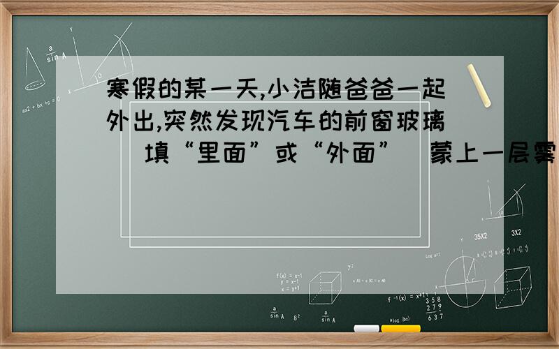 寒假的某一天,小洁随爸爸一起外出,突然发现汽车的前窗玻璃 （填“里面”或“外面”）蒙上一层雾气,寒假的某一天,小洁随爸爸一起外出,突然发现汽车的前窗玻璃 （填“里面”或“外面”