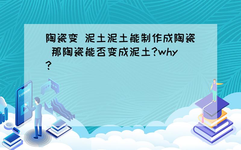 陶瓷变 泥土泥土能制作成陶瓷 那陶瓷能否变成泥土?why?