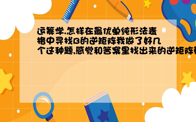 运筹学.怎样在最优单纯形法表格中寻找B的逆矩阵我做了好几个这种题,感觉和答案里找出来的逆矩阵都不一样,答案是在初始单纯形表时,例如B=（X1.,X2,X3）,在最优单纯性表中就是寻找这三列