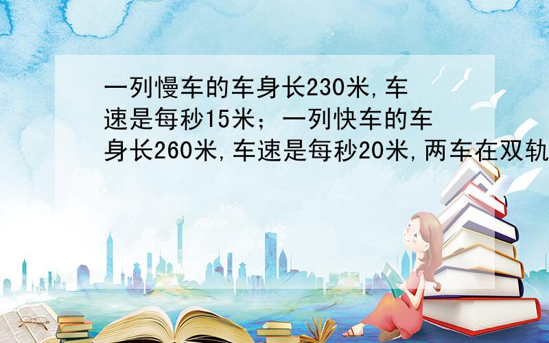 一列慢车的车身长230米,车速是每秒15米；一列快车的车身长260米,车速是每秒20米,两车在双轨轨道上相向而行,从车头相遇到车尾相离要用多少秒?