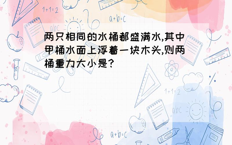 两只相同的水桶都盛满水,其中甲桶水面上浮着一块木头,则两桶重力大小是?