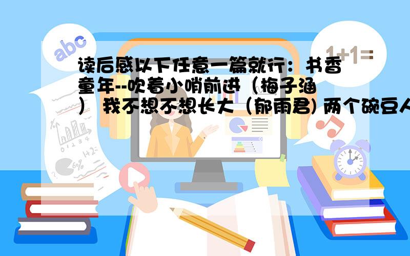 读后感以下任意一篇就行：书香童年--吹着小哨前进（梅子涵） 我不想不想长大（郁雨君) 两个碗豆人 （车培静） 小猪和圆妈（章红） 魔力星星果（满涛） 墙上的鲨鱼（周锐） 狼谷的孩子