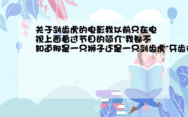 关于剑齿虎的电影我以前只在电视上面看过节目的简介~我都不知道那是一只狮子还是一只剑齿虎~牙齿很长的~有一群探险的~有人想杀了它~有人却想利用打发一笔~结果却养虎为患~自己被吃掉