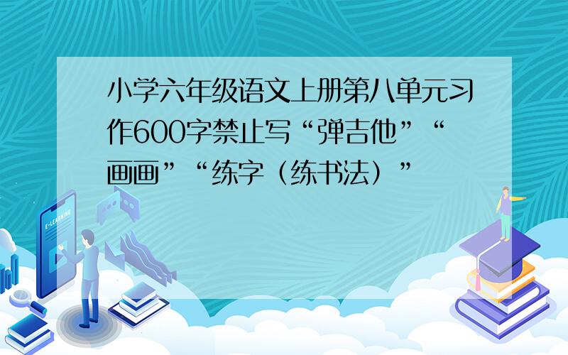 小学六年级语文上册第八单元习作600字禁止写“弹吉他”“画画”“练字（练书法）”