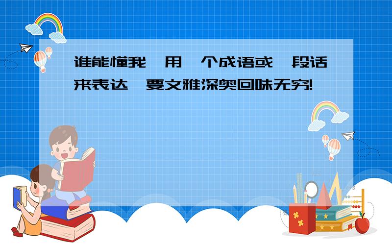 谁能懂我,用一个成语或一段话来表达,要文雅深奥回味无穷!