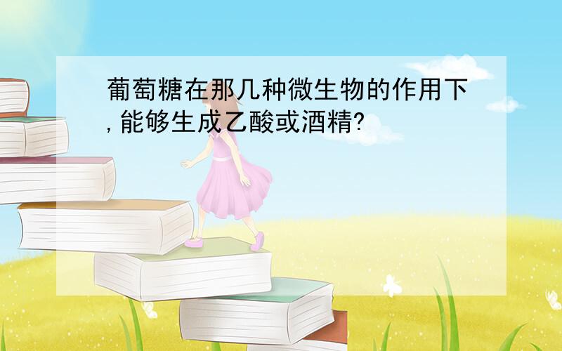 葡萄糖在那几种微生物的作用下,能够生成乙酸或酒精?