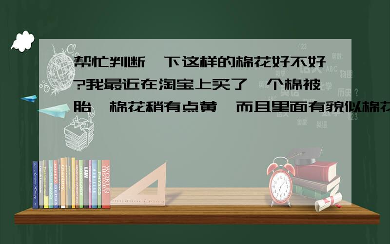 帮忙判断一下这样的棉花好不好?我最近在淘宝上买了一个棉被胎,棉花稍有点黄,而且里面有貌似棉花叶的碎渣的东西(稀稀散散的),闻着有木头味,商家说是新棉花,主要是对身体有么有害,会不