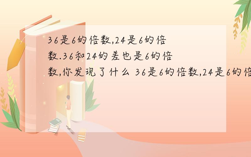 36是6的倍数,24是6的倍数.36和24的差也是6的倍数,你发现了什么 36是6的倍数,24是6的倍数.36和24的差也是6的倍数吗96是8的倍数,64也是8的倍数.96和64的差是8的倍数吗?我发现：