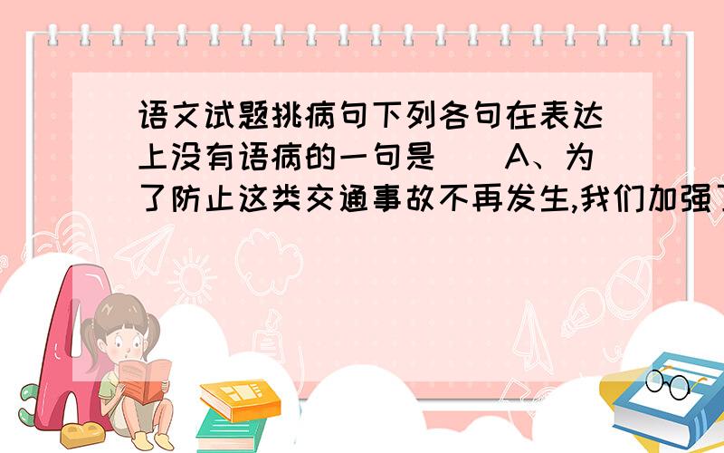 语文试题挑病句下列各句在表达上没有语病的一句是（）A、为了防止这类交通事故不再发生,我们加强了交通安全的教育和管理.B、不管气候条件和地球环境都极端不利,登山队员仍然克服了