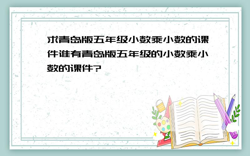 求青岛版五年级小数乘小数的课件谁有青岛版五年级的小数乘小数的课件?