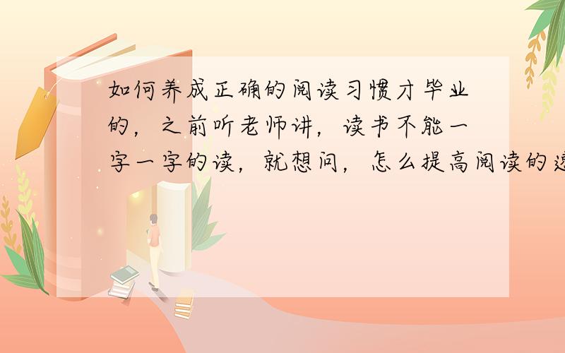 如何养成正确的阅读习惯才毕业的，之前听老师讲，读书不能一字一字的读，就想问，怎么提高阅读的速度和质量。自己应怎么训练。要注意什么。