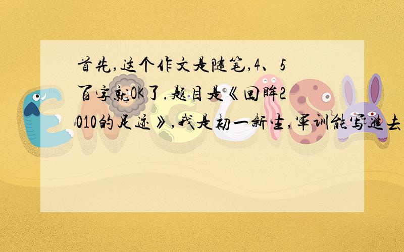 首先,这个作文是随笔,4、5百字就OK了.题目是《回眸2010的足迹》,我是初一新生,军训能写进去吗?2010的灾难最好也带一下,略写就OK了话说我认为答得好的可以加100分,先放30分 o(∩_∩)o