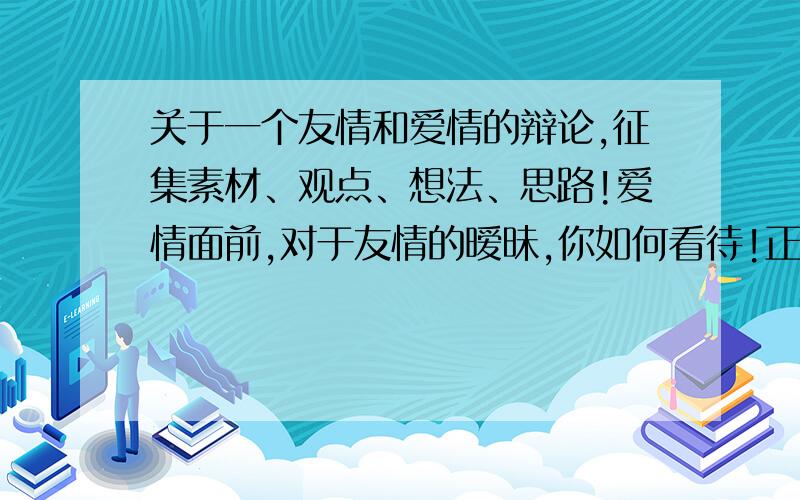 关于一个友情和爱情的辩论,征集素材、观点、想法、思路!爱情面前,对于友情的暧昧,你如何看待!正方观点：允许；反方观点：反对.分别陈述双方理由,尽可能全,以及你自己的看法和观点.