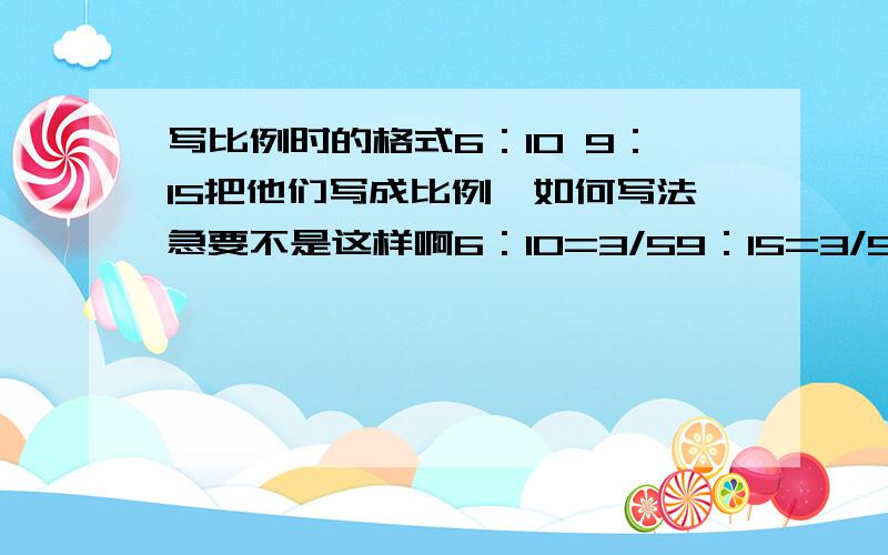 写比例时的格式6：10 9：15把他们写成比例,如何写法急要不是这样啊6：10=3/59：15=3/5因为...所以...是不是这样，如果不是这样，那是怎么样到底是怎样的