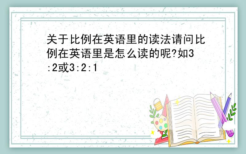 关于比例在英语里的读法请问比例在英语里是怎么读的呢?如3:2或3:2:1