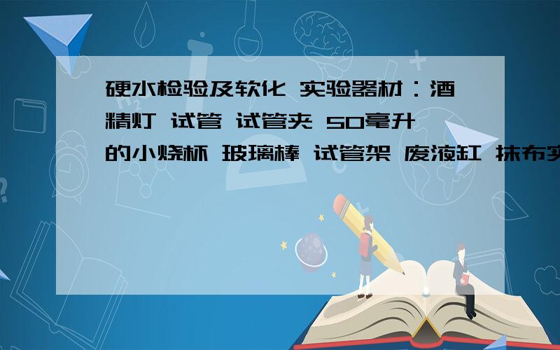 硬水检验及软化 实验器材：酒精灯 试管 试管夹 50毫升的小烧杯 玻璃棒 试管架 废液缸 抹布实验药品：肥皂水（装在滴瓶内） 软水 硬水（装在细口瓶内）要视频