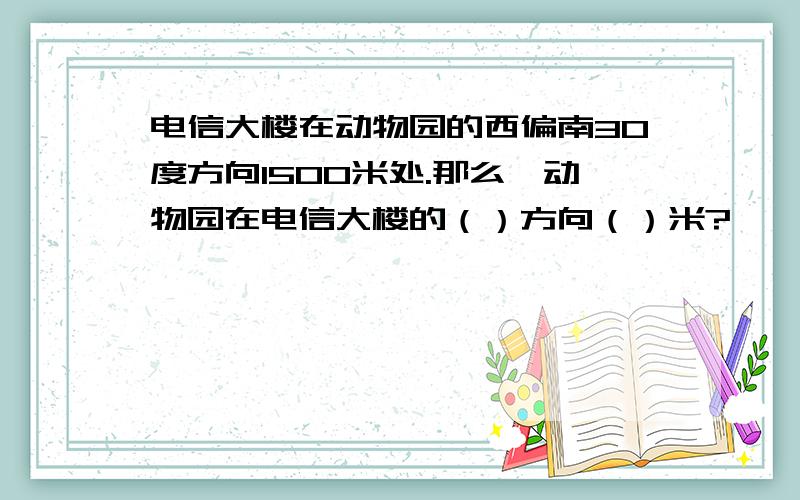 电信大楼在动物园的西偏南30度方向1500米处.那么,动物园在电信大楼的（）方向（）米?