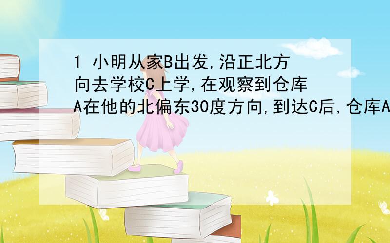 1 小明从家B出发,沿正北方向去学校C上学,在观察到仓库A在他的北偏东30度方向,到达C后,仓库A在他的...1 小明从家B出发,沿正北方向去学校C上学,在观察到仓库A在他的北偏东30度方向,到达C后,仓