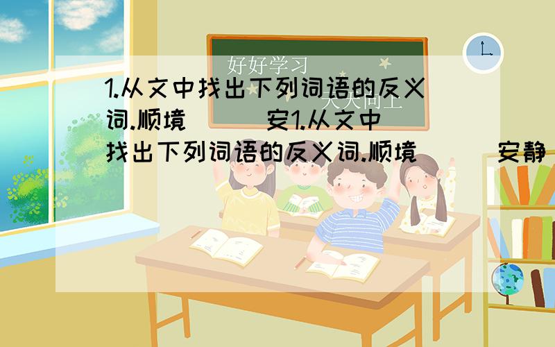 1.从文中找出下列词语的反义词.顺境（ ） 安1.从文中找出下列词语的反义词.顺境（ ） 安静（ ） 肥沃（ ） 2.把下面的词语补充完整.（ ）天（ ）地 千（ ）百（ ） 千（ ）百（ ）