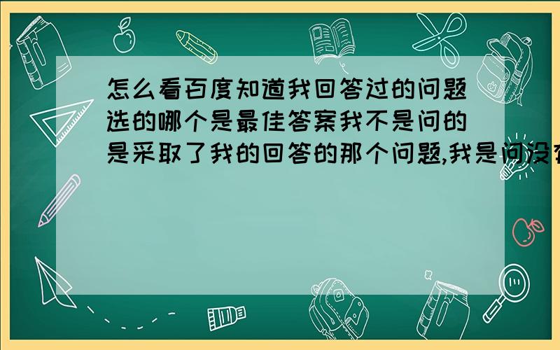 怎么看百度知道我回答过的问题选的哪个是最佳答案我不是问的是采取了我的回答的那个问题,我是问没有采纳我的回答的那个问题他采纳的哪个别的答案